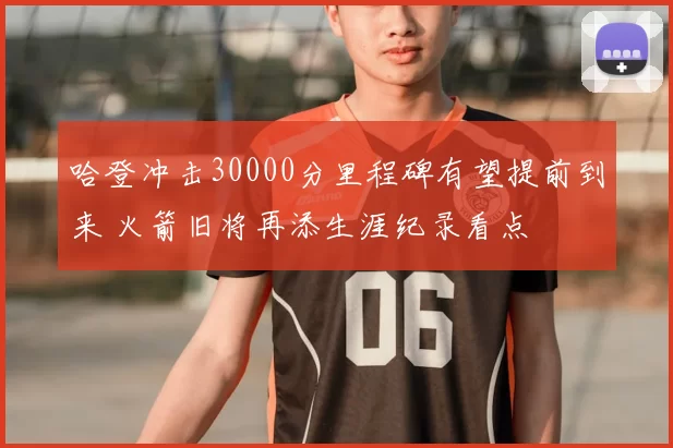 哈登冲击30000分里程碑有望提前到来 火箭旧将再添生涯纪录看点