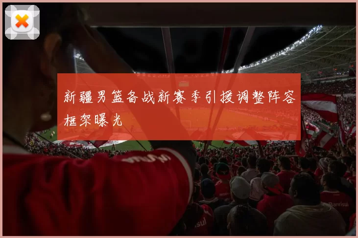 新疆男篮备战新赛季引援调整阵容框架曝光