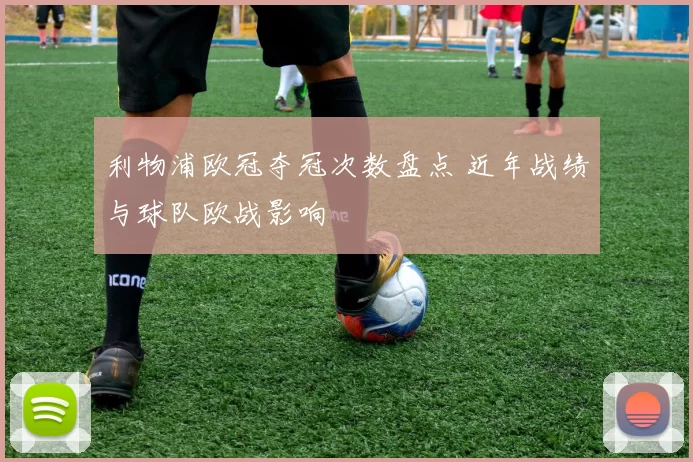 利物浦欧冠夺冠次数盘点 近年战绩与球队欧战影响