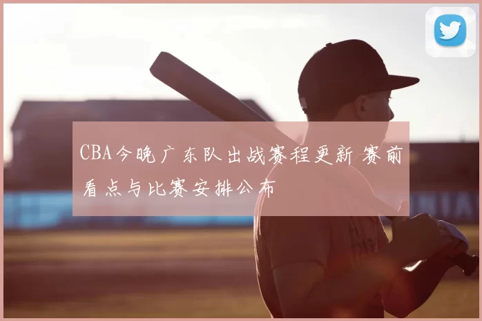 CBA今晚广东队出战赛程更新 赛前看点与比赛安排公布