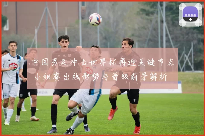 中国男足冲击世界杯再迎关键节点 小组赛出线形势与晋级前景解析