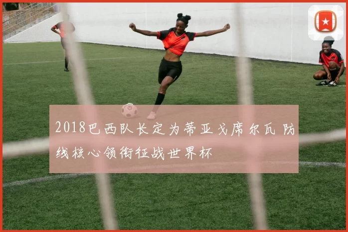 2018巴西队长定为蒂亚戈席尔瓦 防线核心领衔征战世界杯