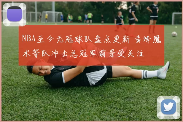 NBA至今无冠球队盘点更新 黄蜂魔术等队冲击总冠军前景受关注