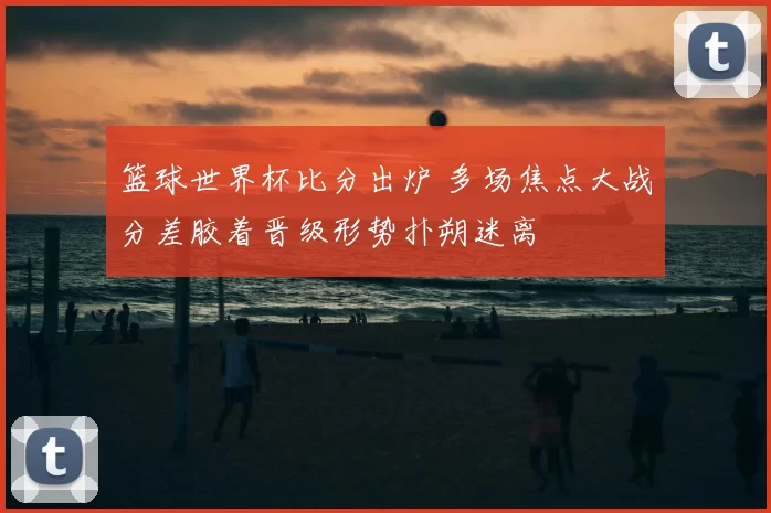 篮球世界杯比分出炉 多场焦点大战分差胶着晋级形势扑朔迷离