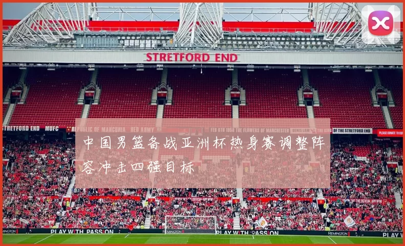 中国男篮备战亚洲杯热身赛调整阵容冲击四强目标