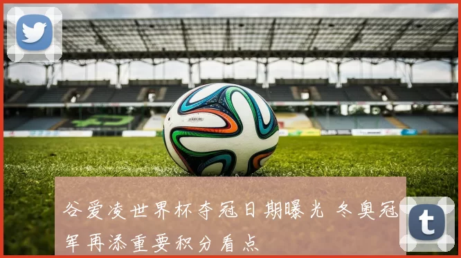 谷爱凌世界杯夺冠日期曝光 冬奥冠军再添重要积分看点