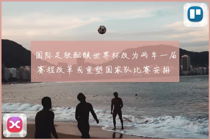 国际足联酝酿世界杯改为两年一届 赛程改革或重塑国家队比赛安排