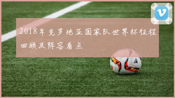 2018年克罗地亚国家队世界杯征程回顾及阵容看点