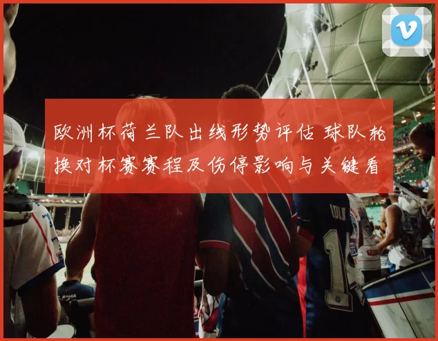 欧洲杯荷兰队出线形势评估 球队轮换对杯赛赛程及伤停影响与关键看点
