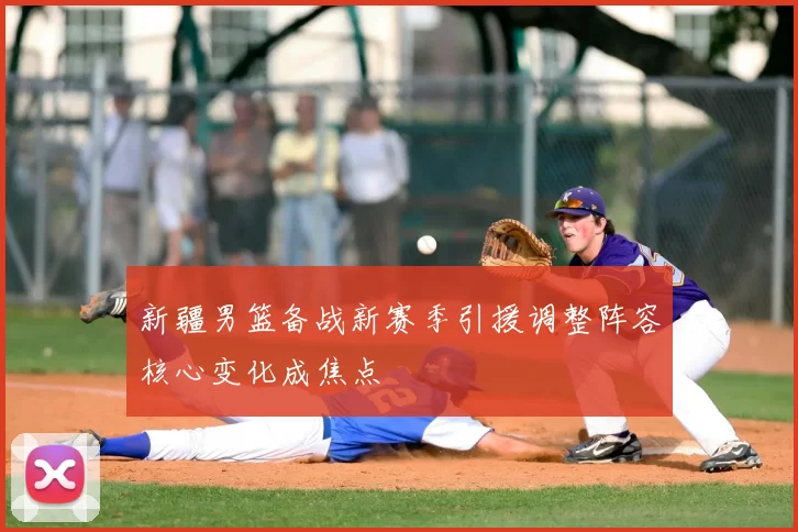 新疆男篮备战新赛季引援调整阵容核心变化成焦点