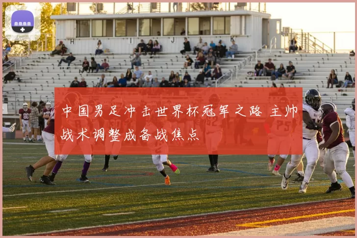 中国男足冲击世界杯冠军之路 主帅战术调整成备战焦点
