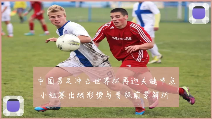 中国男足冲击世界杯再迎关键节点 小组赛出线形势与晋级前景解析
