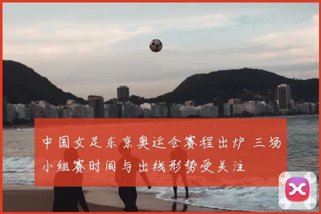 中国女足东京奥运会赛程出炉 三场小组赛时间与出线形势受关注