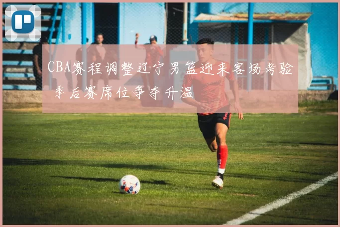 CBA赛程调整辽宁男篮迎来客场考验 季后赛席位争夺升温