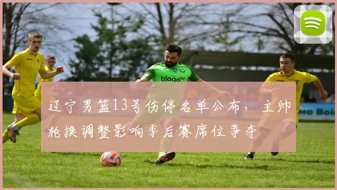 辽宁男篮13号伤停名单公布，主帅轮换调整影响季后赛席位争夺