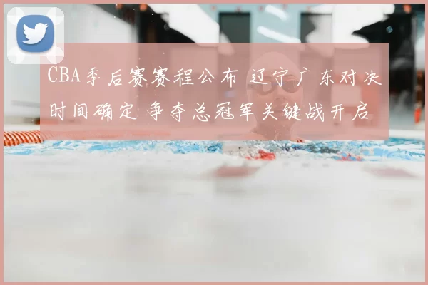 CBA季后赛赛程公布 辽宁广东对决时间确定 争夺总冠军关键战开启