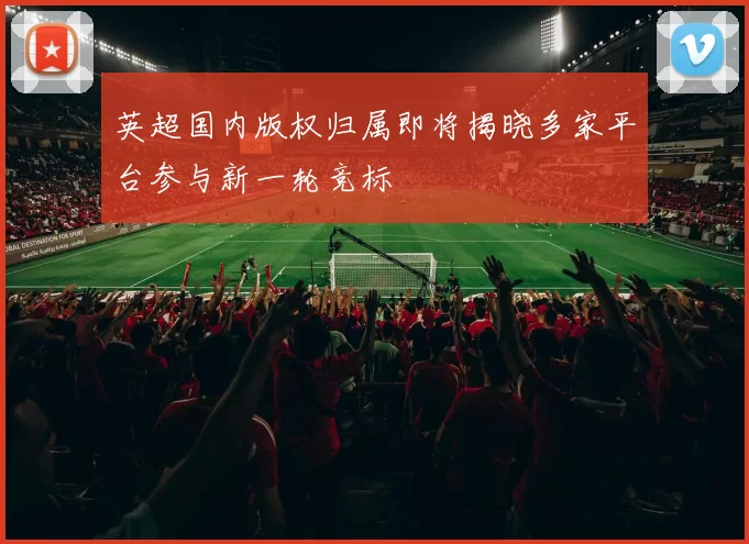 英超国内版权归属即将揭晓多家平台参与新一轮竞标