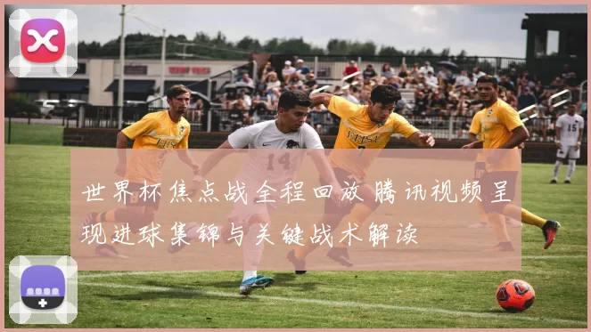 世界杯焦点战全程回放 腾讯视频呈现进球集锦与关键战术解读