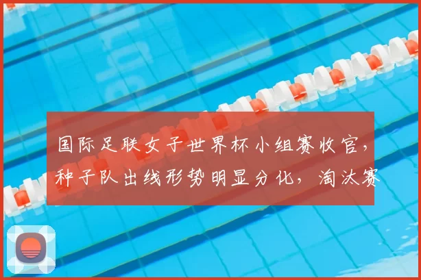 国际足联女子世界杯小组赛收官，种子队出线形势明显分化，淘汰赛看点增多