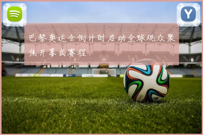 巴黎奥运会倒计时启动全球观众聚焦开幕式赛程