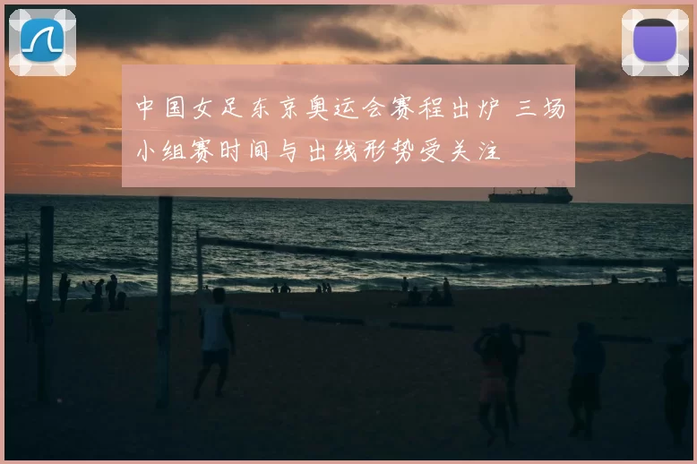 中国女足东京奥运会赛程出炉 三场小组赛时间与出线形势受关注