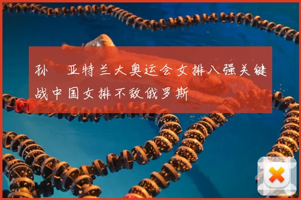 孙玥亚特兰大奥运会女排八强关键战中国女排不敌俄罗斯