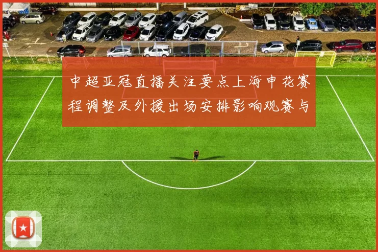 中超亚冠直播关注要点上海申花赛程调整及外援出场安排影响观赛与比分预测