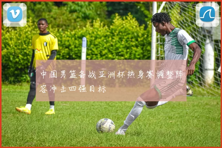 中国男篮备战亚洲杯热身赛调整阵容冲击四强目标