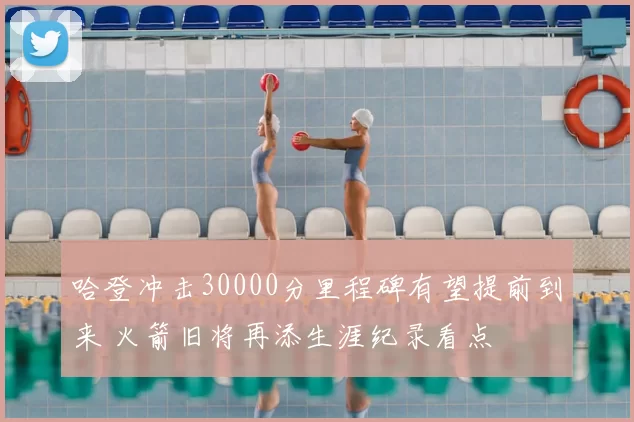 哈登冲击30000分里程碑有望提前到来 火箭旧将再添生涯纪录看点