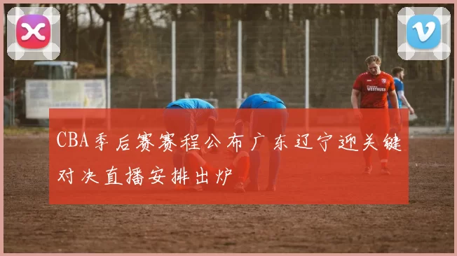 CBA季后赛赛程公布广东辽宁迎关键对决直播安排出炉