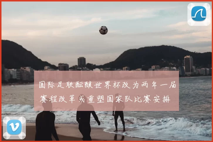 国际足联酝酿世界杯改为两年一届 赛程改革或重塑国家队比赛安排