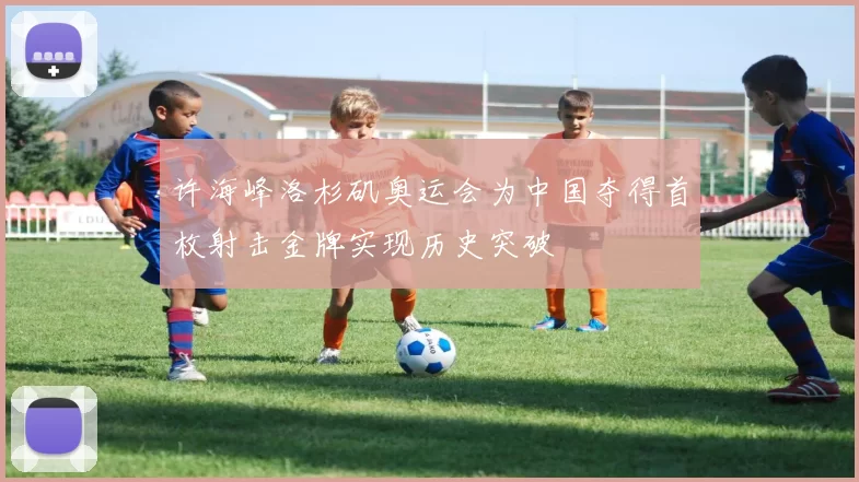 许海峰洛杉矶奥运会为中国夺得首枚射击金牌实现历史突破