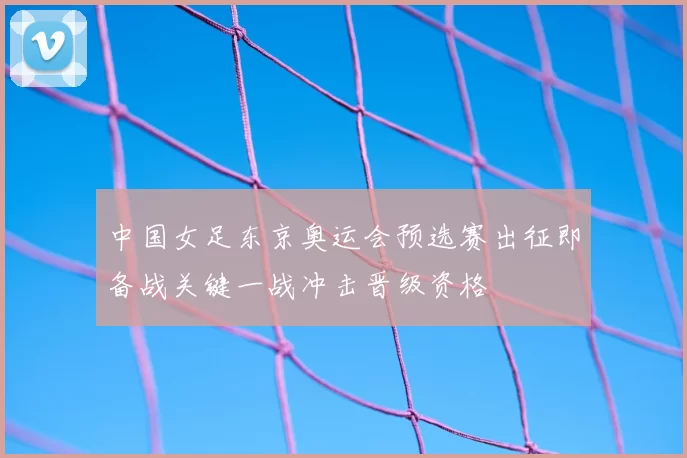 中国女足东京奥运会预选赛出征即备战关键一战冲击晋级资格
