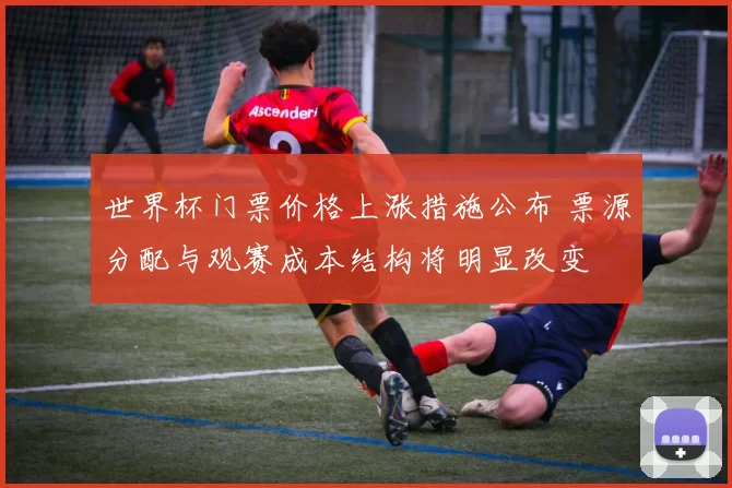 世界杯门票价格上涨措施公布 票源分配与观赛成本结构将明显改变