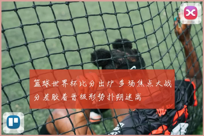 篮球世界杯比分出炉 多场焦点大战分差胶着晋级形势扑朔迷离